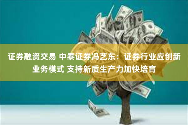 证券融资交易 中泰证券冯艺东：证券行业应创新业务模式 支持新质生产力加快培育