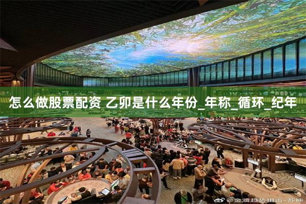 怎么做股票配资 乙卯是什么年份_年称_循环_纪年
