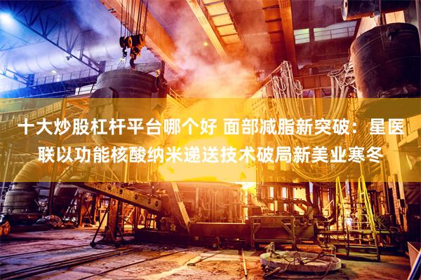 十大炒股杠杆平台哪个好 面部减脂新突破：星医联以功能核酸纳米递送技术破局新美业寒冬
