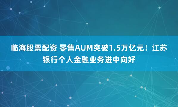临海股票配资 零售AUM突破1.5万亿元！江苏银行个人金融业务进中向好