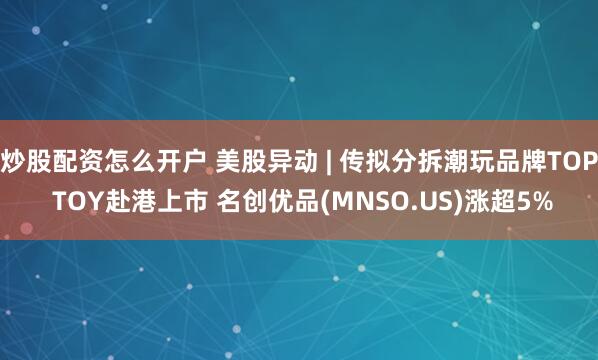 炒股配资怎么开户 美股异动 | 传拟分拆潮玩品牌TOP TOY赴港上市 名创优品(MNSO.US)涨超5%