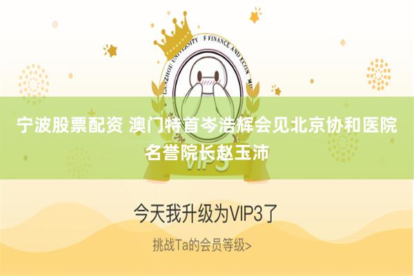 宁波股票配资 澳门特首岑浩辉会见北京协和医院名誉院长赵玉沛