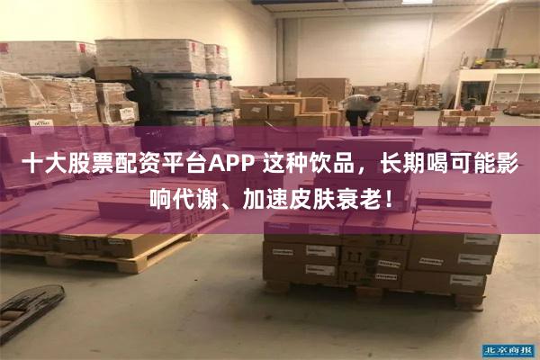十大股票配资平台APP 这种饮品，长期喝可能影响代谢、加速皮肤衰老！