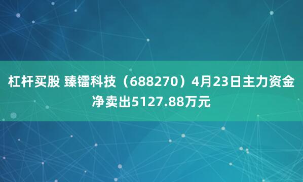 杠杆买股 臻镭科技（688270）4月23日主力资金净卖出5127.88万元