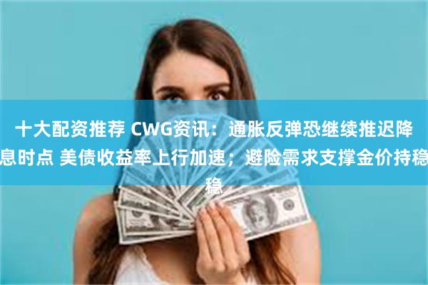 十大配资推荐 CWG资讯：通胀反弹恐继续推迟降息时点 美债收益率上行加速；避险需求支撑金价持稳