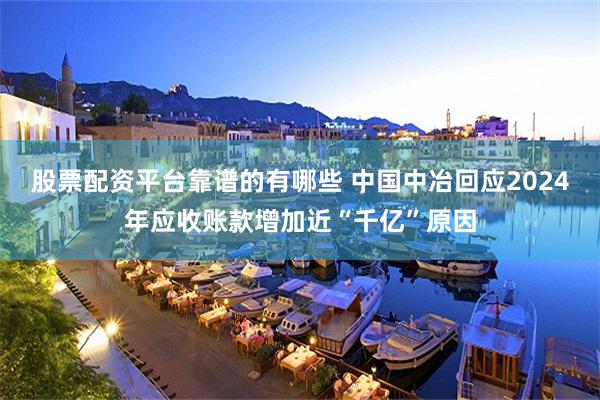股票配资平台靠谱的有哪些 中国中冶回应2024年应收账款增加近“千亿”原因