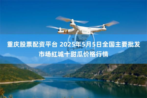 重庆股票配资平台 2025年5月5日全国主要批发市场红城十甜瓜价格行情