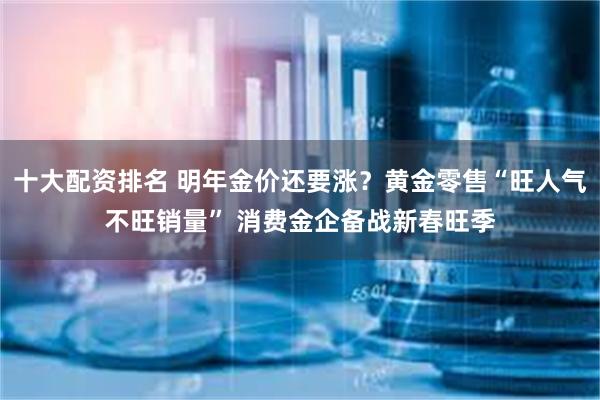 十大配资排名 明年金价还要涨？黄金零售“旺人气不旺销量” 消费金企备战新春旺季