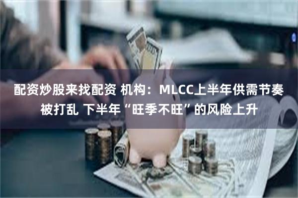 配资炒股来找配资 机构：MLCC上半年供需节奏被打乱 下半年“旺季不旺”的风险上升