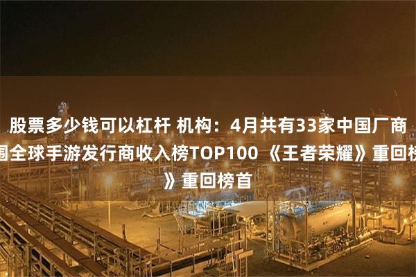股票多少钱可以杠杆 机构：4月共有33家中国厂商入围全球手游发行商收入榜TOP100 《王者荣耀》重回榜首