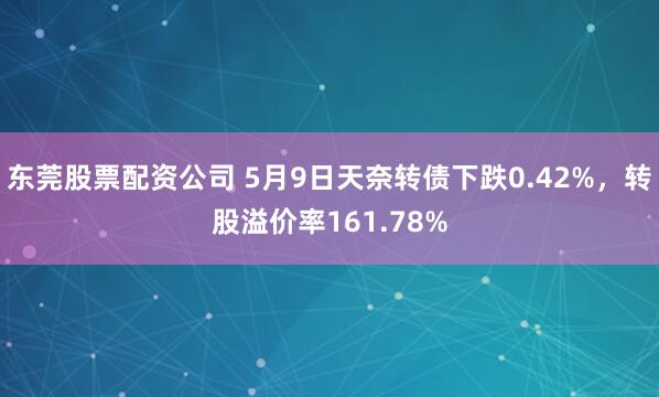 东莞股票配资公司 5月9日天奈转债下跌0.42%，转股溢价率161.78%