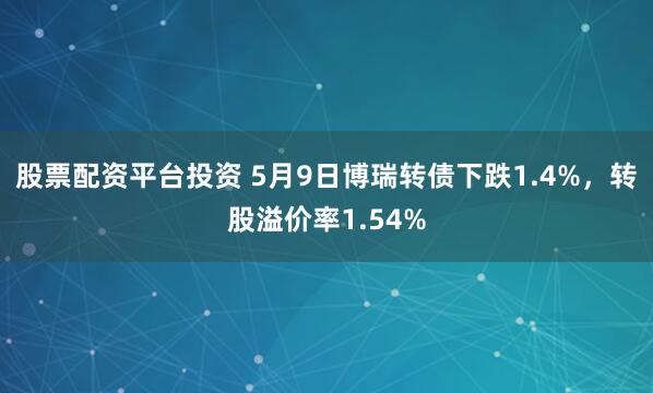股票配资平台投资 5月9日博瑞转债下跌1.4%，转股溢价率1.54%