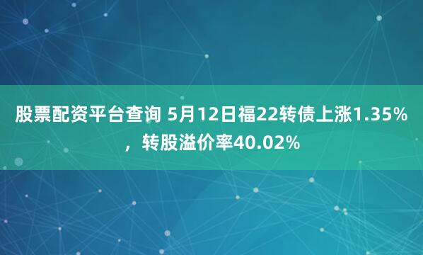 股票配资平台查询 5月12日福22转债上涨1.35%，转股溢价率40.02%