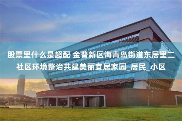股票里什么是超配 金普新区海青岛街道东居里二社区环境整治共建美丽宜居家园_居民_小区