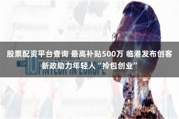 股票配资平台查询 最高补贴500万 临港发布创客新政助力年轻人“拎包创业”