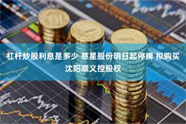 杠杆炒股利息是多少 慈星股份明日起停牌 拟购买沈阳顺义控股权