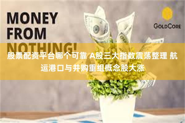 股票配资平台哪个可靠 A股三大指数震荡整理 航运港口与并购重组概念股大涨