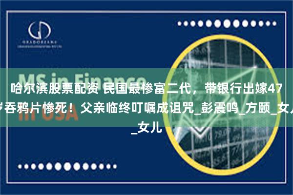 哈尔滨股票配资 民国最惨富二代，带银行出嫁47岁吞鸦片惨死！父亲临终叮嘱成诅咒_彭震鸣_方颐_女儿