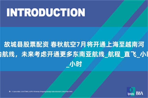 故城县股票配资 春秋航空7月将开通上海至越南河内航线，未来考虑开通更多东南亚航线_航程_直飞_小时
