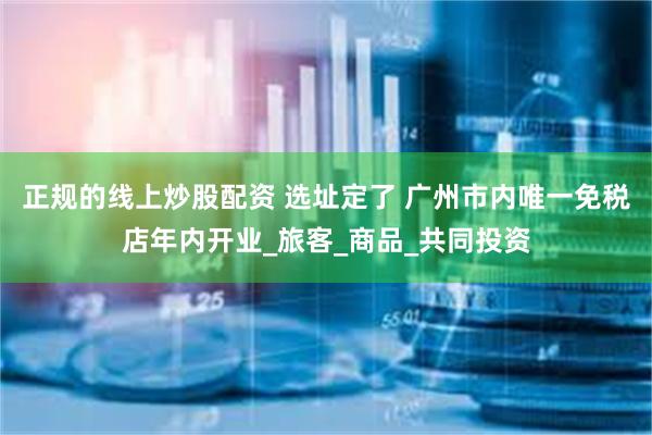 正规的线上炒股配资 选址定了 广州市内唯一免税店年内开业_旅客_商品_共同投资