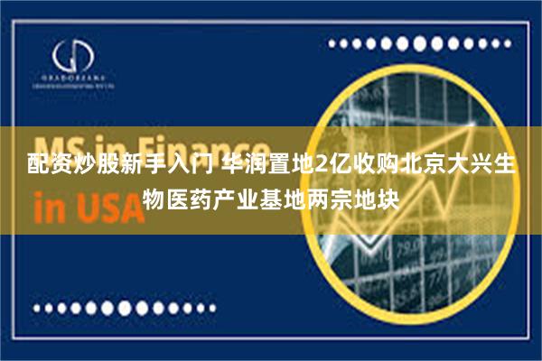配资炒股新手入门 华润置地2亿收购北京大兴生物医药产业基地两宗地块