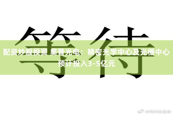 配资炒股投资 奥普光电：精密光学中心及光栅中心预计投入3-5亿元