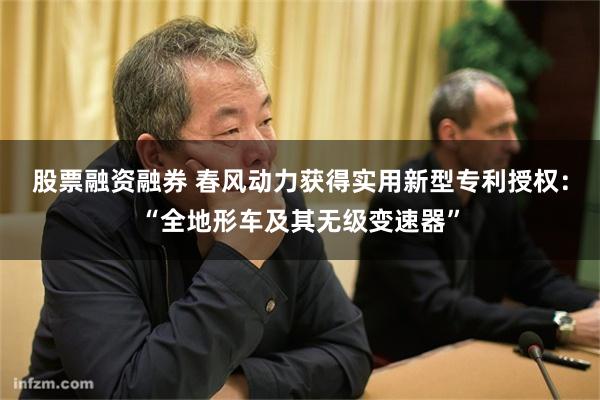 股票融资融券 春风动力获得实用新型专利授权：“全地形车及其无级变速器”