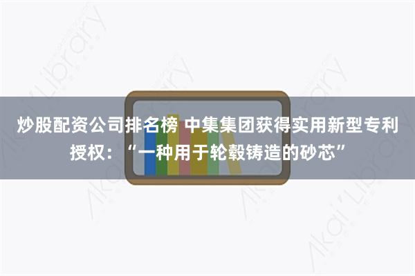 炒股配资公司排名榜 中集集团获得实用新型专利授权：“一种用于轮毂铸造的砂芯”