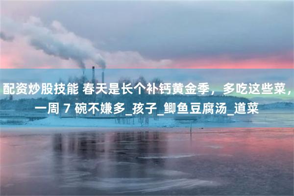 配资炒股技能 春天是长个补钙黄金季，多吃这些菜，一周 7 碗不嫌多_孩子_鲫鱼豆腐汤_道菜