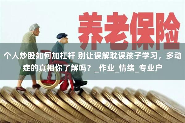个人炒股如何加杠杆 别让误解耽误孩子学习，多动症的真相你了解吗？_作业_情绪_专业户