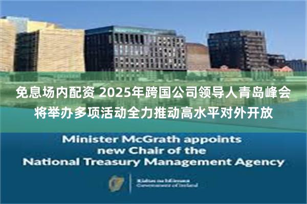 免息场内配资 2025年跨国公司领导人青岛峰会将举办多项活动全力推动高水平对外开放
