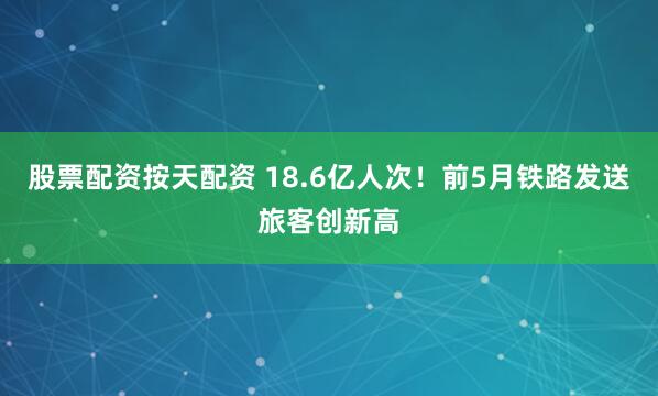 股票配资按天配资 18.6亿人次！前5月铁路发送旅客创新高