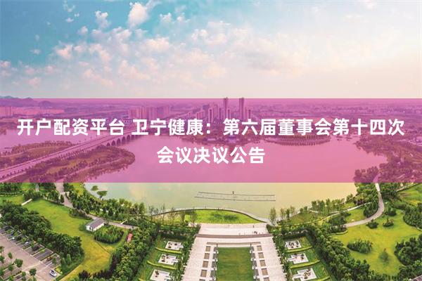 开户配资平台 卫宁健康：第六届董事会第十四次会议决议公告
