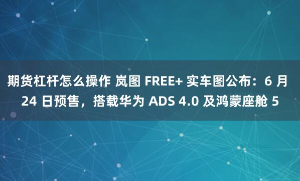 期货杠杆怎么操作 岚图 FREE+ 实车图公布：6 月 24 日预售，搭载华为 ADS 4.0 及鸿蒙座舱 5