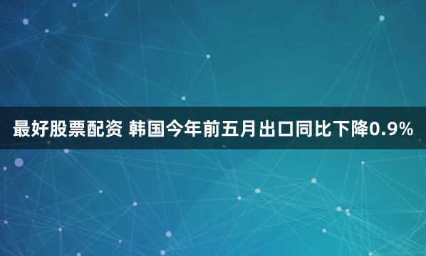 最好股票配资 韩国今年前五月出口同比下降0.9%