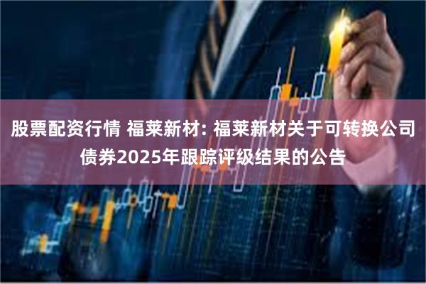 股票配资行情 福莱新材: 福莱新材关于可转换公司债券2025年跟踪评级结果的公告