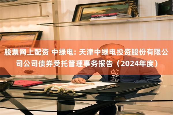 股票网上配资 中绿电: 天津中绿电投资股份有限公司公司债券受托管理事务报告（2024年度）