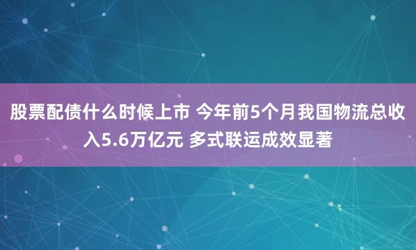 股票配债什么时候上市 今年前5个月我国物流总收入5.6万亿元 多式联运成效显著