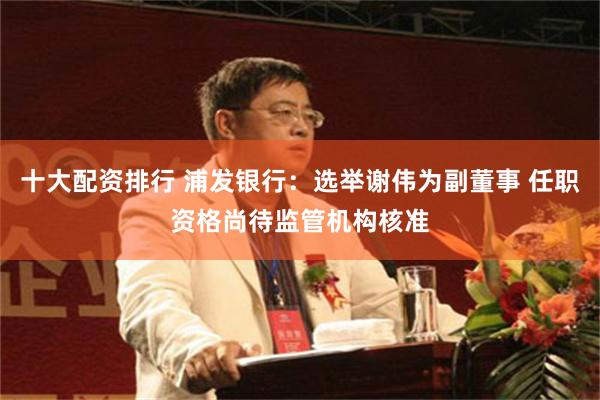 十大配资排行 浦发银行：选举谢伟为副董事 任职资格尚待监管机构核准