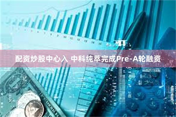 配资炒股中心入 中科纯萃完成Pre-A轮融资
