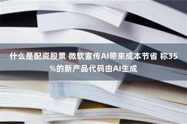 什么是配资股票 微软宣传AI带来成本节省 称35%的新产品代码由AI生成