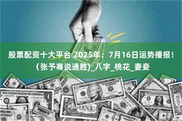 股票配资十大平台 2025年：7月16日运势播报！（张予骞说通胜)_八字_桃花_妻妾
