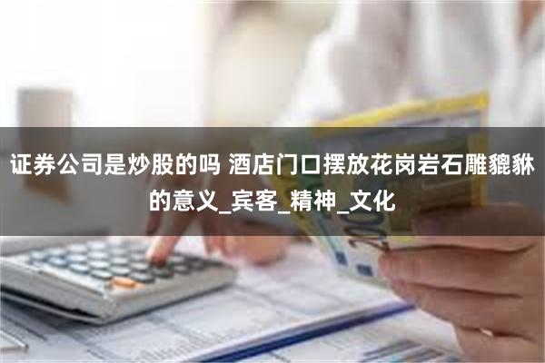 证券公司是炒股的吗 酒店门口摆放花岗岩石雕貔貅的意义_宾客_精神_文化