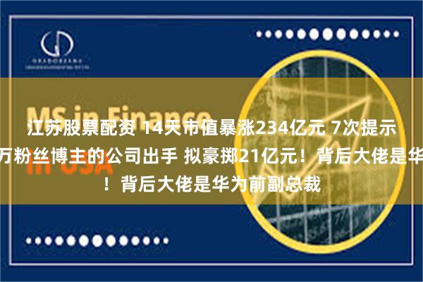 江苏股票配资 14天市值暴涨234亿元 7次提示风险！280万粉丝博主的公司出手 拟豪掷21亿元！背后大佬是华为前副总裁