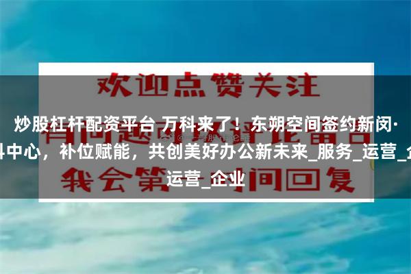 炒股杠杆配资平台 万科来了！东朔空间签约新闵·万科中心，补位赋能，共创美好办公新未来_服务_运营_企业
