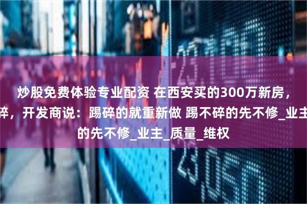 炒股免费体验专业配资 在西安买的300万新房，步梯一踢就碎，开发商说：踢碎的就重新做 踢不碎的先不修_业主_质量_维权
