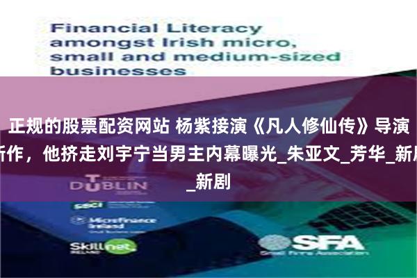 正规的股票配资网站 杨紫接演《凡人修仙传》导演新作，他挤走刘宇宁当男主内幕曝光_朱亚文_芳华_新剧