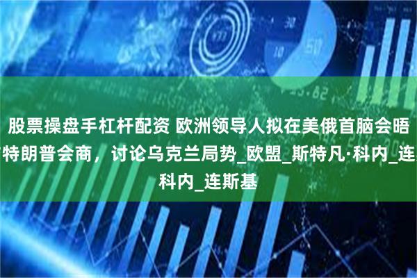 股票操盘手杠杆配资 欧洲领导人拟在美俄首脑会晤前与特朗普会商，讨论乌克兰局势_欧盟_斯特凡·科内_连斯基