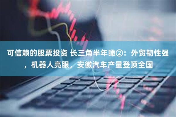 可信赖的股票投资 长三角半年瞰②：外贸韧性强，机器人亮眼，安徽汽车产量登顶全国