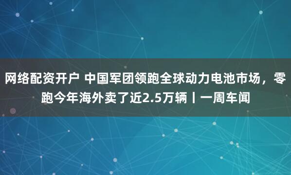 网络配资开户 中国军团领跑全球动力电池市场，零跑今年海外卖了近2.5万辆丨一周车闻